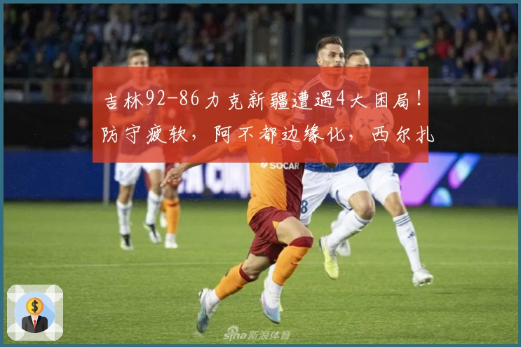 吉林92-86力克新疆遭遇4大困局！防守疲软，阿不都边缘化，西尔扎提表现低迷