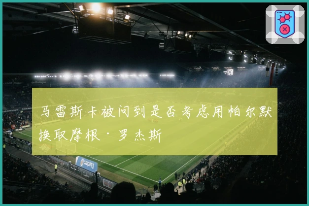 马雷斯卡被问到是否考虑用帕尔默换取摩根·罗杰斯