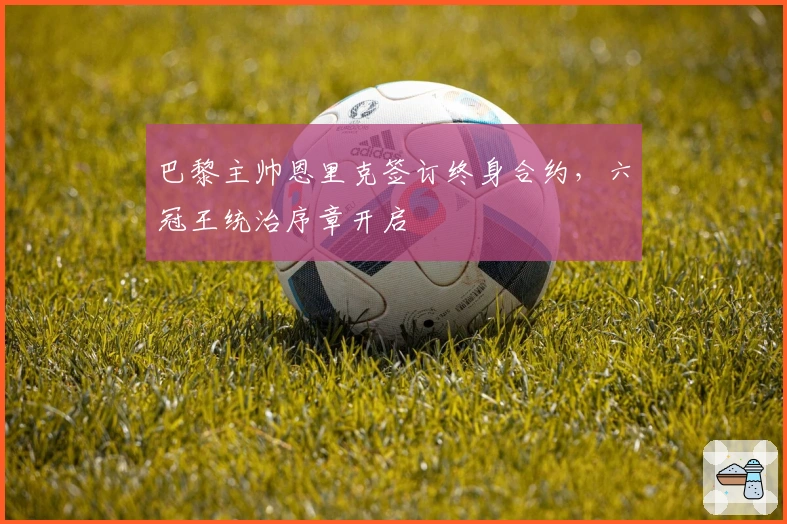 巴黎主帅恩里克签订终身合约，六冠王统治序章开启